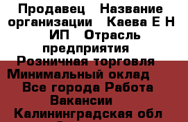 Продавец › Название организации ­ Каева Е.Н., ИП › Отрасль предприятия ­ Розничная торговля › Минимальный оклад ­ 1 - Все города Работа » Вакансии   . Калининградская обл.,Советск г.